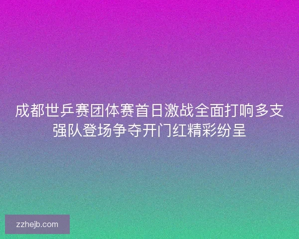 成都世乒赛团体赛首日激战全面打响多支强队登场争夺开门红精彩纷呈