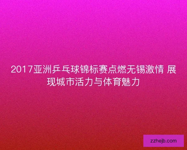 2017亚洲乒乓球锦标赛点燃无锡激情 展现城市活力与体育魅力