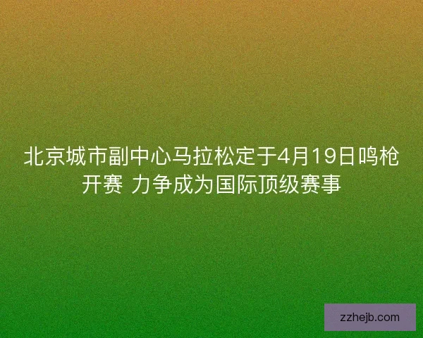 北京城市副中心马拉松定于4月19日鸣枪开赛 力争成为国际顶级赛事