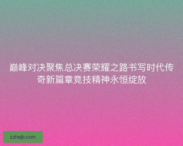 巅峰对决聚焦总决赛荣耀之路书写时代传奇新篇章竞技精神永恒绽放 巅峰对决聚焦总决赛荣耀之路书写时代传奇新篇章竞技精神永恒绽放