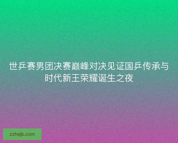 世乒赛男团决赛巅峰对决见证国乒传承与时代新王荣耀诞生之夜 世乒赛男团决赛巅峰对决见证国乒传承与时代新王荣耀诞生之夜
