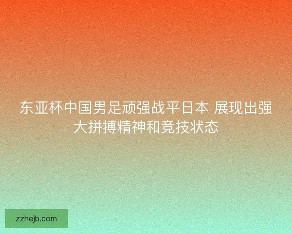 东亚杯中国男足顽强战平日本 展现出强大拼搏精神和竞技状态 东亚杯中国男足顽强战平日本 展现出强大拼搏精神和竞技状态