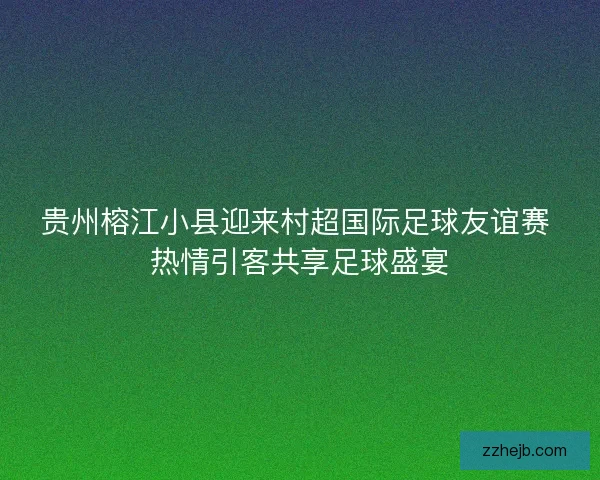 贵州榕江小县迎来村超国际足球友谊赛 热情引客共享足球盛宴 贵州榕江小县迎来村超国际足球友谊赛 热情引客共享足球盛宴