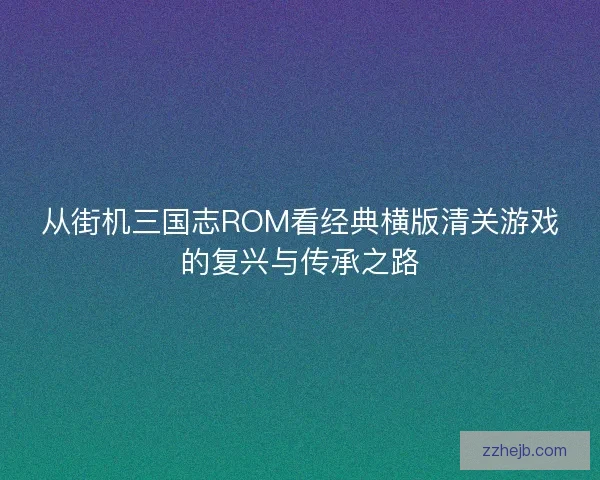 从街机三国志ROM看经典横版清关游戏的复兴与传承之路 从街机三国志ROM看经典横版清关游戏的复兴与传承之路