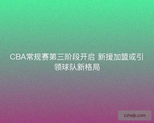 CBA常规赛第三阶段开启 新援加盟或引领球队新格局 CBA常规赛第三阶段开启 新援加盟或引领球队新格局